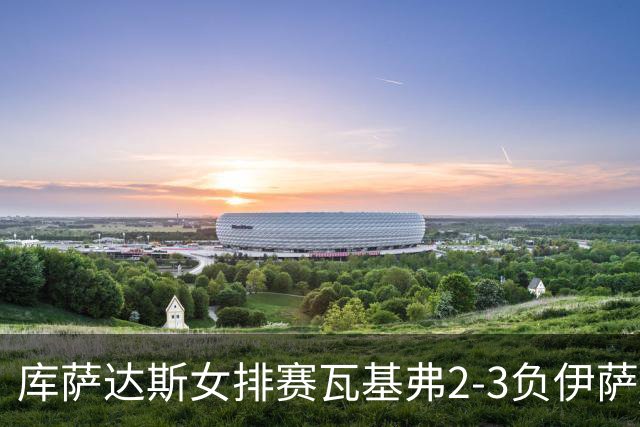 库萨达斯女排赛瓦基弗2-3负伊萨 首遭败绩仍夺魁